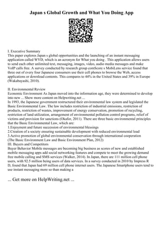 Japan s Global Growth and What You Doing App
I. Executive Summary
This paper explores Japan s global opportunities and the launching of an instant messaging
application called WYD, which is an acronym for What you doing . This application allows users
to send each other unlimited text, messaging, images, video, audio media messages and make
VoIP calls free. A survey conducted by research group comScore s MobiLens service found that
three out of every four Japanese consumers use their cell phones to browse the Web, access
applications or download contents. This compares to 44% in the United States and 39% in Europe
(Wakabayashi, 2010).
II. Environmental Review
Economic Environment As Japan moved into the information age, they were determined to develop
into new ... Show more content on Helpwriting.net ...
In 1993, the Japanese government restructured their environmental law system and legislated the
Basic Environmental Law. The law includes restriction of industrial emissions, restriction of
products, restriction of wastes, improvement of energy conservation, promotion of recycling,
restriction of land utilization, arrangement of environmental pollution control programs, relief of
victims and provision for sanctions (Okafor, 2011). There are three basic environmental principles
that the Basic Environmental Law, which are:
1.Enjoyment and future succession of environmental blessings
2.Creation of a society ensuring sustainable development with reduced environmental load
3.Active promotion of global environmental conservation through international cooperation
(The Basic Environment Law and Basic Environment Plan, 2012)
III. Buyers and Competitors
Buyer Behavior Mobile messages are becoming big business as scores of new and established
mobile messaging apps add social networking features and compete to meet the growing demand
free mobile calling and SMS services (Walker, 2014). In Japan, there are 111 million cell phone
users, with 92.5 million being users of data services. In a survey conducted in 2010 by Impress R
D, found that Japan had 69 million cell phone internet users. The Japanese Smartphone users tend to
use instant messaging more so than making a
... Get more on HelpWriting.net ...
 