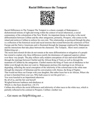 Racial Differences the Tempest
Racial Differences in The Tempest The Tempest is a classic example of Shakespeare s
dichotomized notions of right and wrong within the context of racial inherencies, a social
commentary of the colonialism of the New World. An important theme in the play is the racial
differentiation between Caliban and the other antagonists, primarily, Prospero, who comes to the
island and enslaves Caliban to enforce his own rule. This relationship, as portrayed through the play,
is a reflection of the historical social and racial tensions that existed between the colonizers of New
Europe and the Native Americans and is illustrated through the language employed by Shakespeare
and the interactions that take place between the characters. The Tempest... Show more content on
Helpwriting.net ...
The racial and colonial divides do not remain at the mere differentiation or relegation of a people
but extend to explain why these differences justify the dominance of supposed superior culture
over these very people. The play reflects early modern conceptions of race and racial differences
through the marriage between Claribel and the African King of Tunis as well as through the
treatment of Caliban by the antagonists. Claribel marries the King of Tunis out of obedience to her
father even though she does not want to. Shakespeare portrays this marriage to an African as
degrading, reflecting the racial conception of the inferiority of the colored man to the white man
through the character of Sebastian and his conversation with Alonso, the King of Naples:
That would not bless our Europe with your daughter, But rather loose her to an African, Where she
at least is banished from your eye, Who hath cause to wet the grief on t . . .
You were kneeled to an importuned otherwise
By all of us, and the fair soul herself
Weighed between loathness and obedience at
Which n o the been should bow. (36 37)
Caliban also reflects the racial differences and inferiority of other races to the white race, which is
partially reflected in his contrast to Prospero. Caliban s mother was
... Get more on HelpWriting.net ...
 