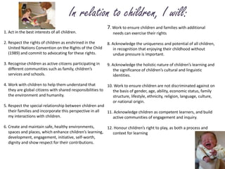  In relation to children, I will:7. Work to ensure children and families with additional 	needs can exercise their rights8. Acknowledge the uniqueness and potential of all children,	in recognition that enjoying their childhood without 	undue pressure is important.9. Acknowledge the holistic nature of children’s learning and 	the significance of children’s cultural and linguistic 	identities.10. Work to ensure children are not discriminated against on 	the basis of gender, age, ability, economic status, family 	structure, lifestyle, ethnicity, religion, language, culture, 	or national origin.11. Acknowledge children as competent learners, and build 	active communities of engagement and inquiry.12. Honour children’s right to play, as both a process and 	context for learning1. Act in the best interests of all children.2. Respect the rights of children as enshrined in the 	United Nations Convention on the Rights of the Child 	(1989) and commit to advocating for these rights.3. Recognise children as active citizens participating in 	different communities such as family, children’s 	services and schools.4. Work with children to help them understand that 	they are global citizens with shared responsibilities to 	the environment and humanity.5. Respect the special relationship between children and 	their families and incorporate this perspective in all 	my interactions with children.6. Create and maintain safe, healthy environments, 	spaces and places, which enhance children’s learning, 	development, engagement, initiative, self-worth, 	dignity and show respect for their contributions.