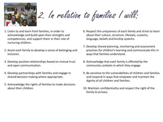   2. In relation to families I will:1. Listen to and learn from families, in order to 	acknowledge and build upon their strengths and 	competencies, and support them in their role of 	nurturing children.2. Assist each family to develop a sense of belonging and 	inclusion. 3. Develop positive relationships based on mutual trust 	and open communication.4. Develop partnerships with families and engage in 	shared decision making where appropriate.5. Acknowledge the rights of families to make decisions 	about their children.6. Respect the uniqueness of each family and strive to learn 	about their culture, structure, lifestyle, customs, 	language, beliefs and kinship systems.7. Develop shared planning, monitoring and assessment 	practices for children’s learning and communicate this in 	ways that families understand.8. Acknowledge that each family is affected by the 	community contexts in which they engage.9. Be sensitive to the vulnerabilities of children and families 	and respond in ways that empower and maintain the 	dignity of all children and families.10. Maintain confidentiality and respect the right of the 	family to privacy