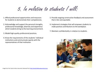 5. In relation to students I will:1. Afford professional opportunities and resources 	for students to demonstrate their competencies.2. Acknowledge and support the personal strengths, 	professional knowledge, diversity and experience 	which students bring to the learning environment.3. Model high-quality professional practices.4. Know the requirements of the students’ individual 	institutions and communicate openly with the 	representatives of that institution.5. Provide ongoing constructive feedback and assessment 	that is fair and equitable.6. Implement strategies that will empower students to 	make positive contributions to the workplace.7. Maintain confidentiality in relation to students.Image from the Code of ethics document obtained from http://earlychildhoodaustralia.org.a