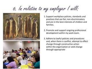 6. In relation to my employer I will:1. Support workplace policies, standards and 	practices that are fair, non-discriminatory 	and are in the best interests of children and	families.2. Promote and support ongoing professional 	development within my work team.3. Adhere to lawful policies and procedures 	and, when there is conflict, attempt to effect 	change through constructive action	within the organisation or seek change 	through appropriate