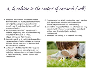 8. In relation to the conduct of research I will:1. Recognise that research includes my routine 	documentation and investigations of children’s 	learning and development, as well as more 	formal research projects undertaken with and	by external bodies.2. Be responsive to children’s participation in 	research, negotiating their involvement taking 	account of matters such as safety,	fatigue, privacy and their interest.3. Support research to strengthen and expand the 	knowledge base of early childhood, and where 	possible, initiate, contribute to, facilitate and 	disseminate such research.4. Make every effort to understand the purpose 	and value of proposed research projects and 	make informed decisions as to the participation 	of myself, 	colleagues, children, families and 	communities5. Ensure research in which I am involved meets standard 	ethical procedures including informed consent, 	opportunity to withdraw and confidentiality.6. Ensure that images of children and other data are only	collected with informed consent and are stored and 	utilised according to legislative and policy 	requirements.7. Represent the findings of all research accurately.
