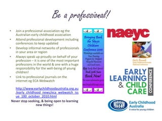 Be a professional!Join a professional association eg the Australian early childhood associationAttend professional development including conferences to keep updatedDevelop informal networks of professionals in your area or regionAlways speak up proudly on behalf of your profession – it is one of the most important  professions in the world & one with a huge responsibility for the well-being of young children!Link to professional journals on the internet eg ECA Webwatchhttp://www.earlychildhoodaustralia.org.au/early_childhood_news/eca_webwatch_issue_100_october_2010.htmlNever stop seeking, & being open to learning  new things!