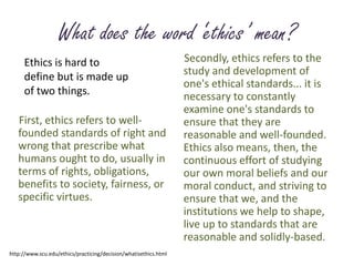What does the word ‘ethics’ mean?Secondly, ethics refers to the study and development of one's ethical standards... it is necessary to constantly examine one's standards to ensure that they are reasonable and well-founded. Ethics also means, then, the continuous effort of studying our own moral beliefs and our moral conduct, and striving to ensure that we, and the institutions we help to shape, live up to standards that are reasonable and solidly-based. Ethics is hard to define but is made up of two things.First, ethics refers to well-founded standards of right and wrong that prescribe what humans ought to do, usually in terms of rights, obligations, benefits to society, fairness, or specific virtues. http://www.scu.edu/ethics/practicing/decision/whatisethics.html