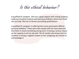 Is this ethical behaviour?A qualified EC caregiver  who has a good rapport with visiting students, seeks out troubled students with personal problems whom she thinks she can help. She has no formal counselling qualifications.A qualified EC caregiver is suffering from some particularly difficult personal problems. Those who work closely with her have observed that there is clearly something wrong and it is having a serious impact on her capacity to do her job well. The EC worker also knows that her situation is having a negative impact on her caregiving, but refuses to acknowledge it.