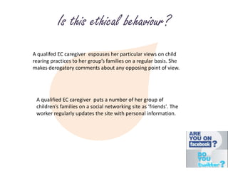 Is this ethical behaviour?A qualifed EC caregiver  espouses her particular views on child rearing practices to her group’s families on a regular basis. She makes derogatory comments about any opposing point of view.A qualified EC caregiver  puts a number of her group of children’s families on a social networking site as ‘friends'. The worker regularly updates the site with personal information.