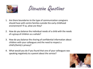 Discussion QuestionsAre there boundaries to the type of communication caregivers should have with centre families outside the early childhood environment? If so, what are they?How do you balance the individual needs of a child with the needs of a group of children as a whole?3.	How do you balance the sharing of confidential information about children with your colleagues and the need to respect a child’s/family’s privacy? 4.	What would you do if you found that one of your colleagues was speaking negatively to a parent about the service?