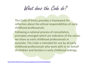 What does the Code do?This Code of Ethics provides a framework for reflection about the ethical responsibilities of early childhood professionals.Following a national process of consultation, principles emerged which are indicative of the values we share as early childhood professionals in Australia. The Code is intended for use by all early childhood professionals who work with or on behalf of children and families in early childhood settings.http://www.childrenscentres.sa.gov.au/pages/ecconnections/codeofethics/