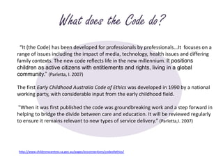 What does the Code do?  “It (the Code) has been developed for professionals by professionals...It  focuses on a range of issues including the impact of media, technology, health issues and differing family contexts. The new code reflects life in the new millennium. It positions children as active citizens with entitlements and rights, living in a global community.” (Parletta, I. 2007)The first Early Childhood Australia Code of Ethics was developed in 1990 by a national working party, with considerable input from the early childhood field.  "When it was first published the code was groundbreaking work and a step forward in helping to bridge the divide between care and education. It will be reviewed regularly to ensure it remains relevant to new types of service delivery.” (Parletta,I. 2007)http://www.childrenscentres.sa.gov.au/pages/ecconnections/codeofethics/