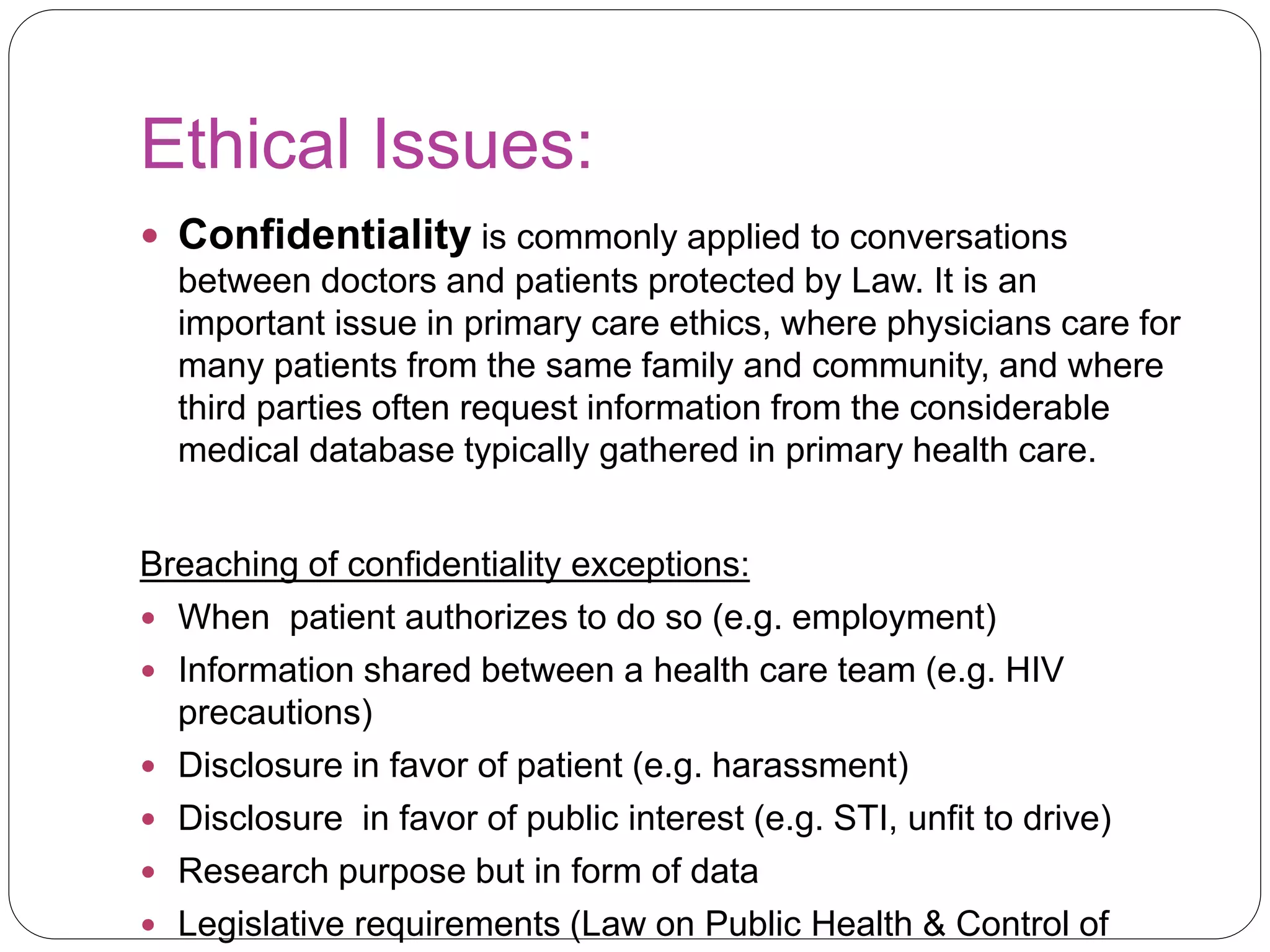 Ethical Issues:
 Confidentiality is commonly applied to conversations
between doctors and patients protected by Law. It is an
important issue in primary care ethics, where physicians care for
many patients from the same family and community, and where
third parties often request information from the considerable
medical database typically gathered in primary health care.
Breaching of confidentiality exceptions:
 When patient authorizes to do so (e.g. employment)
 Information shared between a health care team (e.g. HIV
precautions)
 Disclosure in favor of patient (e.g. harassment)
 Disclosure in favor of public interest (e.g. STI, unfit to drive)
 Research purpose but in form of data
 Legislative requirements (Law on Public Health & Control of
 