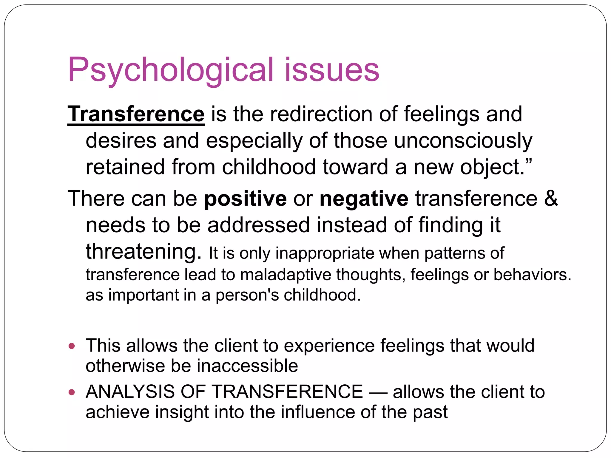 Psychological issues
Transference is the redirection of feelings and
desires and especially of those unconsciously
retained from childhood toward a new object.”
There can be positive or negative transference &
needs to be addressed instead of finding it
threatening. It is only inappropriate when patterns of
transference lead to maladaptive thoughts, feelings or behaviors.
as important in a person's childhood.
 This allows the client to experience feelings that would
otherwise be inaccessible
 ANALYSIS OF TRANSFERENCE — allows the client to
achieve insight into the influence of the past
 