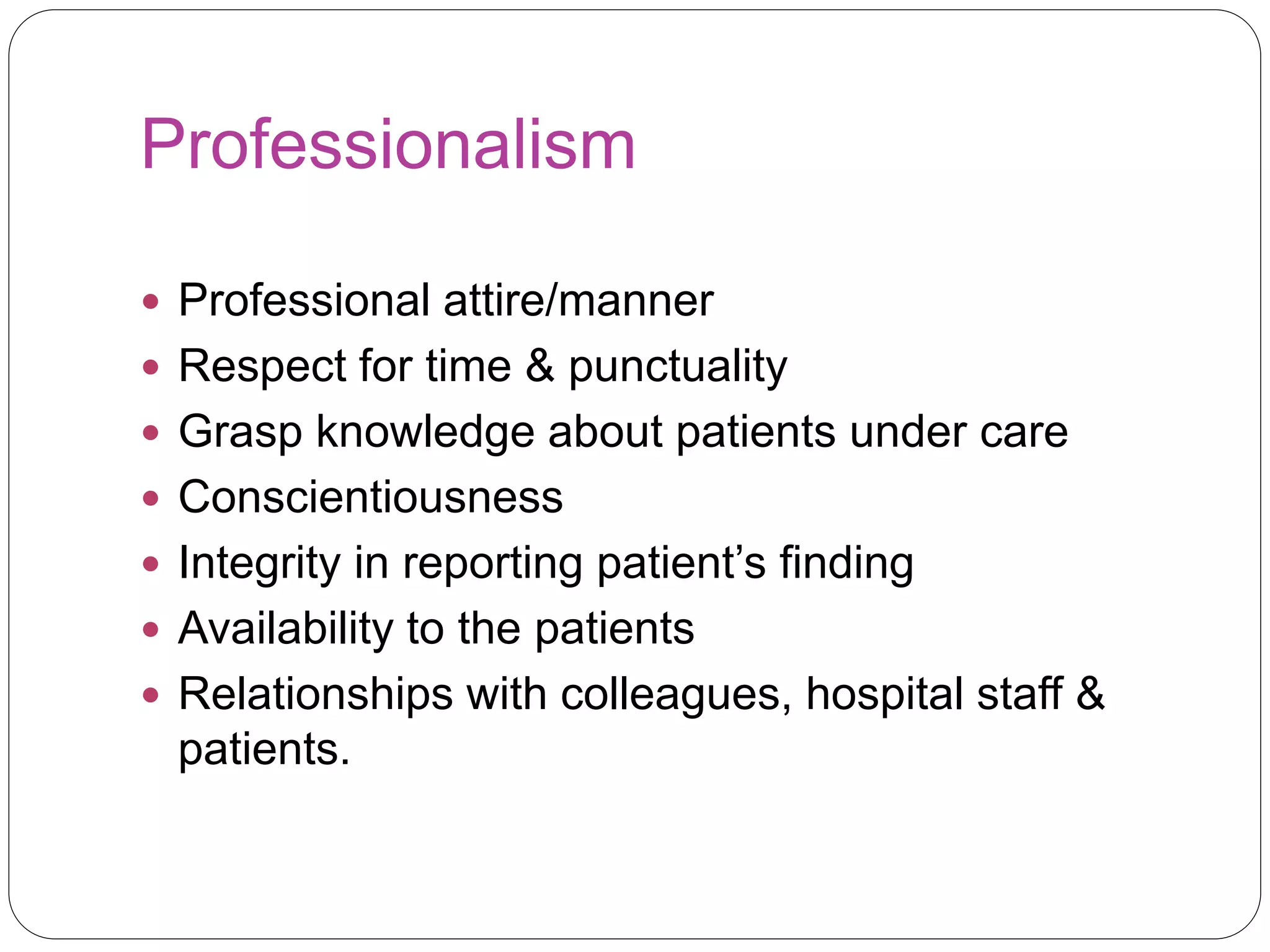 Professionalism
 Professional attire/manner
 Respect for time & punctuality
 Grasp knowledge about patients under care
 Conscientiousness
 Integrity in reporting patient’s finding
 Availability to the patients
 Relationships with colleagues, hospital staff &
patients.
 