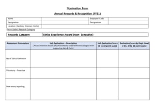 Nomination Form
Annual Rewards & Recognition (FY21)
Name Employee Code
Designation Designation
Location ( Section, Division, Circle)
Please select Rewards Category
Rewards Category Ethics Excellence Award (Non- Executive)
Assessment Parameters Self-Evaluation – Description
( Please mention details of achievements under different category with
supporting data & facts)
Self-Evaluation Score
(0 to 10 point scale)
Evaluation Score byDept. Head
/ Div. (0 to 10 point scale)
No of Ethical behavior
Voluntary - Proactive
How many reporting