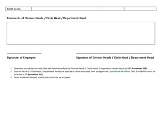 Total Score
Comments of Division Heads / Circle Head / Department Head:
_______________________ __________________________________________________
Signature of Employee Signature of Division Heads / Circle Head / Department Head
1. Employee are advised to send filled self-nomination form to Division Heads / Circle Heads / Department Heads latest by 23rd November 2021
2. Division Heads / Circle Heads / Department Heads are advised to share evaluated form to respective Circle Nodal HR officer / Ms. Sonakshi Kumari on
or before 27th November 2021.
3. Forms submitted beyond stated dates shall not be accepted