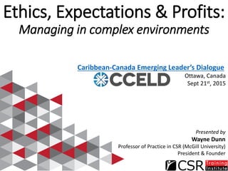 Ethics, Expectations & Profits:
Managing in complex environments
Caribbean-Canada Emerging Leader’s Dialogue
Ottawa, Canada
Sept 21st, 2015
Presented by
Wayne Dunn
Professor of Practice in CSR (McGill University)
President & Founder
 