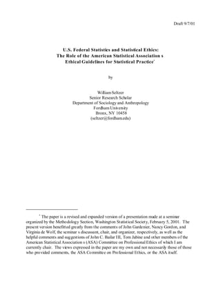 Draft 9/7/01




                   U.S. Federal Statistics and Statistical Ethics:
                 The Role of the American Statistical Association s
                    Ethical Guidelines for Statistical Practice*


                                               by


                                       William Seltzer
                                  Senior Research Scholar
                          Department of Sociology and Anthropology
                                     Fordham University
                                      Bronx, NY 10458
                                   (seltzer@fordham.edu)




       *
         The paper is a revised and expanded version of a presentation made at a seminar
organized by the Methodology Section, Washington Statistical Society, February 5, 2001. The
present version benefitted greatly from the comments of John Gardenier, Nancy Gordon, and
Virginia de Wolf, the seminar s discussant, chair, and organizer, respectively, as well as the
helpful comments and suggestions of John C. Bailar III, Tom Jabine and other members of the
American Statistical Association s (ASA) Committee on Professional Ethics of which I am
currently chair. The views expressed in the paper are my own and not necessarily those of those
who provided comments, the ASA Committee on Professional Ethics, or the ASA itself.
 