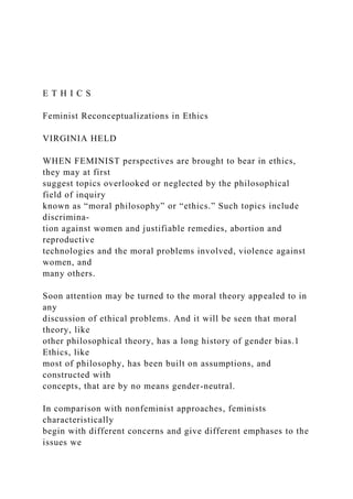 E T H I C S
Feminist Reconceptualizations in Ethics
VIRGINIA HELD
WHEN FEMINIST perspectives are brought to bear in ethics,
they may at first
suggest topics overlooked or neglected by the philosophical
field of inquiry
known as “moral philosophy” or “ethics.” Such topics include
discrimina-
tion against women and justifiable remedies, abortion and
reproductive
technologies and the moral problems involved, violence against
women, and
many others.
Soon attention may be turned to the moral theory appealed to in
any
discussion of ethical problems. And it will be seen that moral
theory, like
other philosophical theory, has a long history of gender bias.1
Ethics, like
most of philosophy, has been built on assumptions, and
constructed with
concepts, that are by no means gender-neutral.
In comparison with nonfeminist approaches, feminists
characteristically
begin with different concerns and give different emphases to the
issues we
 