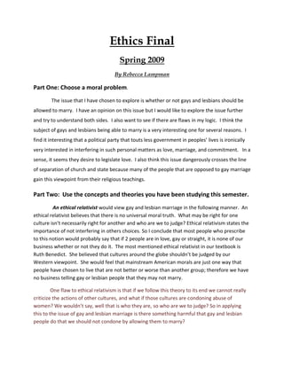 Ethics Final
                                         Spring 2009
                                      By Rebecca Lampman

Part One: Choose a moral problem.
        The issue that I have chosen to explore is whether or not gays and lesbians should be
allowed to marry. I have an opinion on this issue but I would like to explore the issue further
and try to understand both sides. I also want to see if there are flaws in my logic. I think the
subject of gays and lesbians being able to marry is a very interesting one for several reasons. I
find it interesting that a political party that touts less government in peoples’ lives is ironically
very interested in interfering in such personal matters as love, marriage, and commitment. In a
sense, it seems they desire to legislate love. I also think this issue dangerously crosses the line
of separation of church and state because many of the people that are opposed to gay marriage
gain this viewpoint from their religious teachings.

Part Two: Use the concepts and theories you have been studying this semester.
         An ethical relativist would view gay and lesbian marriage in the following manner. An
ethical relativist believes that there is no universal moral truth. What may be right for one
culture isn’t necessarily right for another and who are we to judge? Ethical relativism states the
importance of not interfering in others choices. So I conclude that most people who prescribe
to this notion would probably say that if 2 people are in love, gay or straight, it is none of our
business whether or not they do it. The most mentioned ethical relativist in our textbook is
Ruth Benedict. She believed that cultures around the globe shouldn’t be judged by our
Western viewpoint. She would feel that mainstream American morals are just one way that
people have chosen to live that are not better or worse than another group; therefore we have
no business telling gay or lesbian people that they may not marry.

         One flaw to ethical relativism is that if we follow this theory to its end we cannot really
criticize the actions of other cultures, and what if those cultures are condoning abuse of
women? We wouldn’t say, well that is who they are, so who are we to judge? So in applying
this to the issue of gay and lesbian marriage is there something harmful that gay and lesbian
people do that we should not condone by allowing them to marry?
 