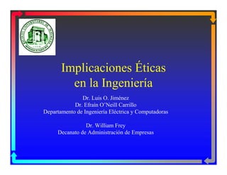 Implicaciones Éticas
en la Ingeniería
Dr. Luis O. Jiménez
Dr. Efraín O’Neill Carrillo
Departamento de Ingeniería Eléctrica y Computadoras
Dr. William Frey
Decanato de Administración de Empresas
 