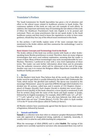PREFACE 
4 
Translator's Preface 
The Saudi Commission for Health Specialities has given a lot of attention and effort to the ethical issues related to healthcare practice in Saudi Arabia. The continuous updates of this book are only just one example of such efforts. In addition, this important and timely step of translating the last edition of this Code of Ethics for Healthcare Practitioners book into English is to be praised and welcomed. There are many practitioners that do not speak Arabic in the Saudi healthcare system and they need to know the regulations in order to have some guidance, should they face any of the ethical issues mentioned in this book. 
In this preface, I will briefly explain some of the main concepts that were mentioned in the Arabic edition and then summarize the methodology I used to translate this book. 
Basic Islamic Concepts and Terminology Used in the Book 
The Arabic edition of this book was written mainly with Saudi, or other Arabic- speaking Sunni Muslim practitioners in mind. Therefore, there are many religious terminologies that were used without explanation, assuming that the reader is aware of them. Many of these terminologies may seem incomprehensible for non- Muslims. Therefore, I preferred to start with a very brief explanation of these terms. The reader can seek further information about Islam and its principles from the authentic resources which will be referenced at the end of the page. Another easy way is to contact the Religious Affairs Department available in the healthcare facility you work in. 
1. Quran 
It is the Muslim’s holy book. They believe that all the words are from Allah, the Arabic word for god which is usually followed by the letters SWT (Subhanaho Wa Taala, which means ‘the glorified and exalted’). The Quran was revealed to His messenger Mohammed - peace be upon him (PBUH) through Gibril (Gabriel). It is divided into 30 sections, called Juzu and it consists of 114 Chapters (Suwar – plural of Chapter [Surah]). Each chapter (Surah) is divided into verses (Ayat – plural of verse [Ayah]). In this book, whenever a verse (Ayah) is mentioned, it will first be written along with the name of the Surah and Ayah number in Arabic, followed by its English translation. For example, Allah (SWT) said, يَ ـٰٓأَيُّہَا ٱلَّذِينََ ءَامَنُوا ” 
( التوبة ١١١ ) “ ٱتَّقُو اَ ٱللَََّّ وَكُونُو اَ مَعََ ٱلصَّ ـدِقِينََ , “O you who have believed, fear Allah and be with those who are true.” (Tawba [Baraa'], 9:119). This refers to Ayah number 119 in the 9th Surah of the Quran called Al-Tawba (or Baraa'). 
All Muslim scholars have unanimously agreed that the Quran is the main source of legislation, followed by Sunnah. 
2. Sunnah and Hadith 
Sunnah is a collective term that refers to whatever prophet Mohammed (PBUH) said, did, approved or disapproved doing, explicitly or implicitly. Generally, it usually refers to what he said, while teaching his companions. 
What the messenger of Allah (PBUH) said is called Hadith. The sayings of the prophet were carefully reported to narrators who documented them very well in  