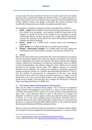 PREFACE 
5 
various books. The most authentic of which are 6 books, named after the scholar (narrator) who compiled the Hadiths in each book. They are usually referred to as Sahih, which means correct or authentic. The commonly referred to Hadith books include: Bukhari, Muslim, Ibn Majah, Al-Tirmidhi, Abu Daoud, Al-Nasaie, and Imam Malik. In this book, every Hadith is translated and referenced. 
Every hadith is classified according to its degree of authenticity as follows:1 
a. Sahih – sound. Imam Al-Shafi`i states the following requirements in order for a hadith to be acceptable, "each reporter should be trustworthy in his religion; he should be known to be truthful in his narrating, he should understand what he narrates and knows how a single different expression can alter the meaning, and he should also report the wording of the hadith verbatim not only its meaning". 
b. Hasan - good: It is a hadith from a known source and unambiguous reporters. 
c. Da`if - weak: It is a hadith which fails to reach the status of Hasan. 
d. Maudu` - fabricated or forged: It is a hadith whose text goes against the established norms of the Prophet's sayings, or its reporters include a liar. 
3. Ijtihad 
Many of the ethical dilemmas resulting from the recent developments in medicine (see the thirteenth chapter) have not been directly mentioned in the primary sources of legislation (i.e. Quran and Sunnah). Therefore, authenticated religious scholars (Ulama) have developed an intellectual methodology, known as Ijtihad, to find recommendations and religious rulings for issues which were not clearly resolved by the primary sources alone. The religious decisions are attained through various methods.2 For example, by reaching an unanimous agreement (Ijmaa) among the scholars, or a majority agreement (Rayoul-Jomhour). There is also the method of measurement or comparison of the new issue (being discussed) on which there has been no previous decision on a similar issue for which there was a clear decision (Qiyas). More on the methods of Ijtihad can be found in more details in the literature (for example see OH Kasule in “Medical Ethics from Maqasid Al Shari’at”, ISHIM, 4;7). 
4. The Islamic Schools of Jurisprudence (Al-Mazahib) 
Islam can be called an ‘evidence-based religion’. This is because its legislative rulings (Fatwas) and judgments are all based on a source, usually referred to as ‘Al-Daleel’ (the evidence). This ‘evidence’ has ranks, with the most powerful being those with a clear statement about an issue in the Quran. For example, the obligation to perform 5 prayers daily as well as pay Zakat (the Islamic equivalent of taxes), etc. are all issues explicitly stated in the Quran. Therefore, there is unanimity about such issues among all Muslim scholars as there is unanimity that the Quran is a book protected by Allah (SWT) and that it was written during the life of prophet Mohammed (PBUH) as dictated by Him. 
However, there are many issues that are mentioned in the Quran without details. For example, the Quran emphasized that performing prayers is a corner of faith; 
1 Source: http://www.islamic-awareness.org/Hadith/Ulum/hadsciences.html 2 More on Ijthad can be found here: www.ishim.net/ishimj/jishim4_7_8/Vol4No7/kasule.doc  