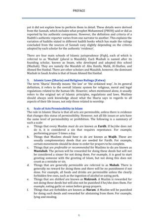 PREFACE 
6 
yet it did not explain how to perform them in detail. These details were derived from the Sunnah, which includes what prophet Mohammed (PBUH) said or did as reported by his authentic companions. However, the definition and criteria of a Hadith’s authentic reporter varies from one narrator to another. This explains the variation of hadiths stated in different hadith books which has made the rulings concluded from the sources of Sunnah vary slightly depending on the criteria adopted by each scholar for the authentic ‘evidence’. 
There are four main schools of Islamic jurisprudence (Fiqh), each of which is referred to as ‘Mazhab’ (plural is Mazahib). Each Mazhab is named after its founding scholar, known as Imam, who developed and adopted this school (Mazhab). They are namely the Mazahib of: Abu Hanifa, Malik, Al-Shafiee, and Ahmed Ibn Hanbal. There are other scholars and Mazahib, however, the dominant Mazhab in Saudi Arabia is that of Imam Ahmed Ibn Hanbal. 
5. Islamic Laws (Sharia) and Religious Rulings (Fatwa) 
The term ‘Sharia’ literally means ‘the law’ or ‘the ordained way’. In its general definition, it refers to the overall Islamic system for religious, moral and legal regulations related to the human life. However, when mentioned alone, it usually refers to the original set of Islamic principles, regulations and laws. Muslims should always seek knowledge about what the Sharia says in regards to all aspects of their life issues, not only those related to worship. 
6. Scale of Acts Permissibility in Islam 
The rule in Islamic Sharia is that all acts are permissible, unless there is evidence that changes this status of permissibility. However, not all life issues or acts have the same level of permissibility or prohibition. The following is a summary of such a scale: 
a. Things that every Muslim must do are known as Fardh. If he/she does not do it, it is considered a sin that requires repentance. For example, performing prayer 5 times a day. 
b. Things that Muslims should have to do are known as Wajib. These are usually complementary deeds that are needed for Fardh. For example, certain movements should be done in order for prayers to be complete. 
c. Things that are preferable or recommended for Muslims to do are known as Mustahab. The person will be rewarded for doing these deeds but will not be considered a sinner for not doing them. For example, it is good to start greeting someone with the greeting of Islam, but not doing this does not count as a mistake or sin. 
d. Things that are generally permissible are referred to as Mubah. There is generally no reward for doing them and there will be no punishment if not done. For example, all foods and drinks are permissible unless the clearly forbidden few ones, such as the ingestion of alcohol or eating pork. 
e. Things that are disliked are known as Makrooh. A Muslim is rewarded for not doing these deeds but will also not be punished if he/she does them. For example, eating garlic or onion before group prayers. 
f. Things that are forbidden are known as Haram. A Muslim will be punished for doing such deeds and rewarded for abstaining from them. For example, lying and stealing.  