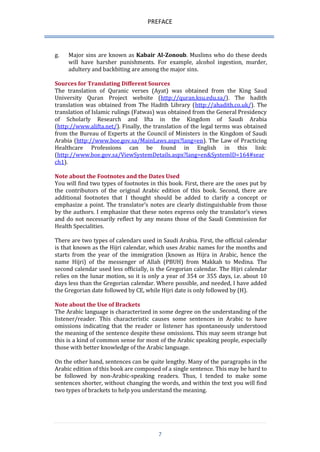 PREFACE 
7 
g. Major sins are known as Kabair Al-Zonoub. Muslims who do these deeds will have harsher punishments. For example, alcohol ingestion, murder, adultery and backbiting are among the major sins. 
Sources for Translating Different Sources 
The translation of Quranic verses (Ayat) was obtained from the King Saud University Quran Project website (http://quran.ksu.edu.sa/). The hadith translation was obtained from The Hadith Library (http://ahadith.co.uk/). The translation of Islamic rulings (Fatwas) was obtained from the General Presidency of Scholarly Research and Ifta in the Kingdom of Saudi Arabia (http://www.alifta.net/). Finally, the translation of the legal terms was obtained from the Bureau of Experts at the Council of Ministers in the Kingdom of Saudi Arabia (http://www.boe.gov.sa/MainLaws.aspx?lang=en). The Law of Practicing Healthcare Professions can be found in English in this link: (http://www.boe.gov.sa/ViewSystemDetails.aspx?lang=en&SystemID=164#search1). 
Note about the Footnotes and the Dates Used 
You will find two types of footnotes in this book. First, there are the ones put by the contributors of the original Arabic edition of this book. Second, there are additional footnotes that I thought should be added to clarify a concept or emphasize a point. The translator’s notes are clearly distinguishable from those by the authors. I emphasize that these notes express only the translator’s views and do not necessarily reflect by any means those of the Saudi Commission for Health Specialities. 
There are two types of calendars used in Saudi Arabia. First, the official calendar is that known as the Hijri calendar, which uses Arabic names for the months and starts from the year of the immigration (known as Hijra in Arabic, hence the name Hijri) of the messenger of Allah (PBUH) from Makkah to Medina. The second calendar used less officially, is the Gregorian calendar. The Hijri calendar relies on the lunar motion, so it is only a year of 354 or 355 days, i.e. about 10 days less than the Gregorian calendar. Where possible, and needed, I have added the Gregorian date followed by CE, while Hijri date is only followed by (H). 
Note about the Use of Brackets 
The Arabic language is characterized in some degree on the understanding of the listener/reader. This characteristic causes some sentences in Arabic to have omissions indicating that the reader or listener has spontaneously understood the meaning of the sentence despite these omissions. This may seem strange but this is a kind of common sense for most of the Arabic speaking people, especially those with better knowledge of the Arabic language. 
On the other hand, sentences can be quite lengthy. Many of the paragraphs in the Arabic edition of this book are composed of a single sentence. This may be hard to be followed by non-Arabic-speaking readers. Thus, I tended to make some sentences shorter, without changing the words, and within the text you will find two types of brackets to help you understand the meaning. 
 