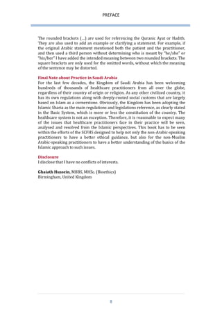 PREFACE 
8 
The rounded brackets (…) are used for referencing the Quranic Ayat or Hadith. They are also used to add an example or clarifying a statement. For example, if the original Arabic statement mentioned both the patient and the practitioner, and then used a third person without determining who is meant by “he/she” or “his/her” I have added the intended meaning between two rounded brackets. The square brackets are only used for the omitted words, without which the meaning of the sentence may be distorted. 
Final Note about Practice in Saudi Arabia 
For the last few decades, the Kingdom of Saudi Arabia has been welcoming hundreds of thousands of healthcare practitioners from all over the globe, regardless of their country of origin or religion. As any other civilized country, it has its own regulations along with deeply-rooted social customs that are largely based on Islam as a cornerstone. Obviously, the Kingdom has been adopting the Islamic Sharia as the main regulations and legislations reference, as clearly stated in the Basic System, which is more or less the constitution of the country. The healthcare system is not an exception. Therefore, it is reasonable to expect many of the issues that healthcare practitioners face in their practice will be seen, analysed and resolved from the Islamic perspectives. This book has to be seen within the efforts of the SCFHS designed to help not only the non-Arabic-speaking practitioners to have a better ethical guidance, but also for the non-Muslim Arabic-speaking practitioners to have a better understanding of the basics of the Islamic approach to such issues. 
Disclosure 
I disclose that I have no conflicts of interests. 
Ghaiath Hussein, MBBS, MHSc. (Bioethics) 
Birmingham, United Kingdom 
 
