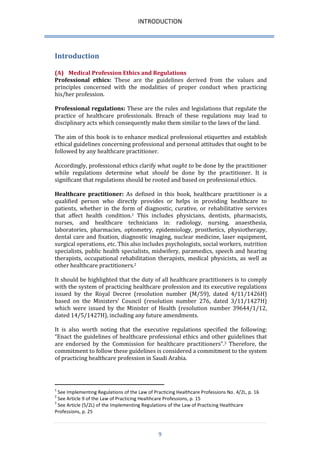 INTRODUCTION 
9 
Introduction 
(A) Medical Profession Ethics and Regulations 
Professional ethics: These are the guidelines derived from the values and principles concerned with the modalities of proper conduct when practicing his/her profession. 
Professional regulations: These are the rules and legislations that regulate the practice of healthcare professionals. Breach of these regulations may lead to disciplinary acts which consequently make them similar to the laws of the land. 
The aim of this book is to enhance medical professional etiquettes and establish ethical guidelines concerning professional and personal attitudes that ought to be followed by any healthcare practitioner. 
Accordingly, professional ethics clarify what ought to be done by the practitioner while regulations determine what should be done by the practitioner. It is significant that regulations should be rooted and based on professional ethics. 
Healthcare practitioner: As defined in this book, healthcare practitioner is a qualified person who directly provides or helps in providing healthcare to patients, whether in the form of diagnostic, curative, or rehabilitative services that affect health condition.1 This includes physicians, dentists, pharmacists, nurses, and healthcare technicians in: radiology, nursing, anaesthesia, laboratories, pharmacies, optometry, epidemiology, prosthetics, physiotherapy, dental care and fixation, diagnostic imaging, nuclear medicine, laser equipment, surgical operations, etc. This also includes psychologists, social workers, nutrition specialists, public health specialists, midwifery, paramedics, speech and hearing therapists, occupational rehabilitation therapists, medical physicists, as well as other healthcare practitioners.2 
It should be highlighted that the duty of all healthcare practitioners is to comply with the system of practicing healthcare profession and its executive regulations issued by the Royal Decree (resolution number (M/59), dated 4/11/1426H) based on the Ministers’ Council (resolution number 276, dated 3/11/1427H) which were issued by the Minister of Health (resolution number 39644/1/12, dated 14/5/1427H), including any future amendments. 
It is also worth noting that the executive regulations specified the following: “Enact the guidelines of healthcare professional ethics and other guidelines that are endorsed by the Commission for healthcare practitioners”.3 Therefore, the commitment to follow these guidelines is considered a commitment to the system of practicing healthcare profession in Saudi Arabia. 
1 See Implementing Regulations of the Law of Practicing Healthcare Professions No. 4/2L, p. 16 
2 See Article 9 of the Law of Practicing Healthcare Professions, p. 15 
3 See Article (5/2L) of the Implementing Regulations of the Law of Practicing Healthcare Professions, p. 25  