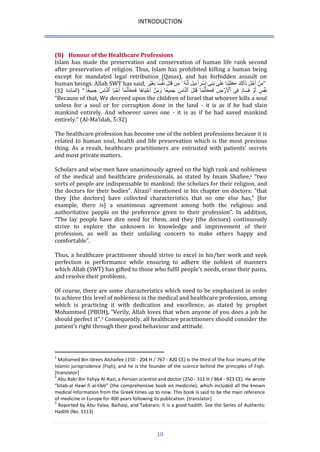 INTRODUCTION 
10 
(B) Honour of the Healthcare Professions 
Islam has made the preservation and conservation of human life rank second after preservation of religion. Thus, Islam has prohibited killing a human being except for mandated legal retribution (Qasas), and has forbidden assault on human beings. Allah SWT has said, م نَ أَ جلَِ ذَٲلِكََ ڪَتَ بنَا عَلَ ىَ بَنِىَٰٓ إِ سرَٲٰٓءِيلََ أَنَّهَُ مَن قَتَلََ نَ فسََۢا بِغَ ير ” 
) )المائدة 23 “ نَ ف سَ أَ وَ فَسَا دَ فِى ٱ لَۡ رضَِ فَڪَأَنَّمَا قَتَلََ ٱلنَّاسََ جَمِي عا وَمَ نَ أَ حيَاهَا فَڪَأَنَّمَآَٰ أَ حيَا ٱلنَّاسََ جَمِي عاَ . 
“Because of that, We decreed upon the children of Israel that whoever kills a soul unless for a soul or for corruption done in the land - it is as if he had slain mankind entirely. And whoever saves one - it is as if he had saved mankind entirely.” (Al-Ma’idah, 5:32) 
The healthcare profession has become one of the noblest professions because it is related to human soul, health and life preservation which is the most precious thing. As a result, healthcare practitioners are entrusted with patients’ secrets and most private matters. 
Scholars and wise men have unanimously agreed on the high rank and nobleness of the medical and healthcare professionals, as stated by Imam Shafiee,1 “two sorts of people are indispensable to mankind: the scholars for their religion, and the doctors for their bodies”. Alrazi2 mentioned in his chapter on doctors: “that they [the doctors] have collected characteristics that no one else has,” [for example, there is] a unanimous agreement among both the religious and authoritative people on the preference given to their profession”. In addition, “The lay people have dire need for them, and they (the doctors) continuously strive to explore the unknown in knowledge and improvement of their profession, as well as their unfailing concern to make others happy and comfortable”. 
Thus, a healthcare practitioner should strive to excel in his/her work and seek perfection in performance while ensuring to adhere the noblest of manners which Allah (SWT) has gifted to those who fulfil people’s needs, erase their pains, and resolve their problems. 
Of course, there are some characteristics which need to be emphasized in order to achieve this level of nobleness in the medical and healthcare profession, among which is practicing it with dedication and excellence, as stated by prophet Mohammed (PBUH), “Verily, Allah loves that when anyone of you does a job he should perfect it”.3 Consequently, all healthcare practitioners should consider the patient’s right through their good behaviour and attitude. 
1 Mohamed Bin Idrees Alshaifee (150 - 204 H / 767 - 828 CE) is the third of the four Imams of the Islamic jurisprudence (Fiqh), and he is the founder of the science behind the principles of Fiqh. [translator] 
2 Abu Bakr Bin Yahya Al-Razi, a Persian scientist and doctor (258 - 133 H / 868 - 921 CE). He wrote “kitab-al Hawi fi al-tibb” (the comprehensive book on medicine), which included all the known medical information from the Greek times up to now. This book is said to be the main reference of medicine in Europe for 400 years following its publication. [translator] 
3 Reported by Abu Yalaa, Baihaqi, and Tabarani; it is a good hadith. See the Series of Authentic Hadith (No. 1113)  