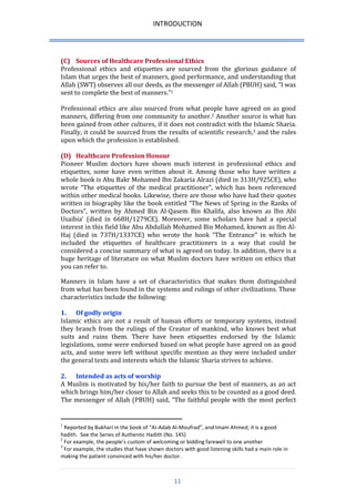 INTRODUCTION 
11 
(C) Sources of Healthcare Professional Ethics 
Professional ethics and etiquettes are sourced from the glorious guidance of Islam that urges the best of manners, good performance, and understanding that Allah (SWT) observes all our deeds, as the messenger of Allah (PBUH) said, “I was sent to complete the best of manners.”1 
Professional ethics are also sourced from what people have agreed on as good manners, differing from one community to another.2 Another source is what has been gained from other cultures, if it does not contradict with the Islamic Sharia. Finally, it could be sourced from the results of scientific research,3 and the rules upon which the profession is established. 
(D) Healthcare Profession Honour 
Pioneer Muslim doctors have shown much interest in professional ethics and etiquettes, some have even written about it. Among those who have written a whole book is Abu Bakr Mohamed Ibn Zakaria Alrazi (died in 313H/925CE), who wrote “The etiquettes of the medical practitioner”, which has been referenced within other medical books. Likewise, there are those who have had their quotes written in biography like the book entitled “The News of Spring in the Ranks of Doctors”, written by Ahmed Bin Al-Qasem Bin Khalifa, also known as Ibn Abi Usaibia’ (died in 668H/1279CE). Moreover, some scholars have had a special interest in this field like Abu Abdullah Mohamed Bin Mohamed, known as Ibn Al- Haj (died in 737H/1337CE) who wrote the book “The Entrance” in which he included the etiquettes of healthcare practitioners in a way that could be considered a concise summary of what is agreed on today. In addition, there is a huge heritage of literature on what Muslim doctors have written on ethics that you can refer to. 
Manners in Islam have a set of characteristics that makes them distinguished from what has been found in the systems and rulings of other civilizations. These characteristics include the following: 
1. Of godly origin 
Islamic ethics are not a result of human efforts or temporary systems, instead they branch from the rulings of the Creator of mankind, who knows best what suits and ruins them. There have been etiquettes endorsed by the Islamic legislations, some were endorsed based on what people have agreed on as good acts, and some were left without specific mention as they were included under the general texts and interests which the Islamic Sharia strives to achieve. 
2. Intended as acts of worship 
A Muslim is motivated by his/her faith to pursue the best of manners, as an act which brings him/her closer to Allah and seeks this to be counted as a good deed. The messenger of Allah (PBUH) said, “The faithful people with the most perfect 
1 Reported by Bukhari in the book of “Al-Adab Al-Moufrad”, and Imam Ahmed; it is a good hadith. See the Series of Authentic Hadith (No. 145) 
2 For example, the people’s custom of welcoming or bidding farewell to one another 
3 For example, the studies that have shown doctors with good listening skills had a main role in making the patient convinced with his/her doctor.  