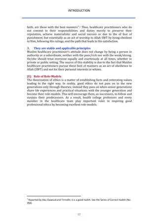 INTRODUCTION 
12 
faith, are those with the best manners”.1 Thus, healthcare practitioners who do not commit to their responsibilities and duties merely to preserve their reputation, achieve materialistic and social success or due to the of fear of punishment, but essentially as an act of worship to Allah SWT by being obedient to Him, following His rulings, and the path that leads to His satisfaction. 
3. They are stable and applicable principles 
Muslim healthcare practitioner’s attitude does not change by being a person in authority or a subordinate, neither with the poor/rich nor with the weak/strong. He/she should treat everyone equally and courteously at all times, whether in private or public setting. The source of this stability is due to the fact that Muslim healthcare practitioners pursue these best of manners as an act of obedience to Allah (SWT) and not for their personal interests or whims. 
(E) Role of Role-Models 
The theorization of ethics is a matter of establishing facts and reiterating values leading to the right way. In reality, good ethics do not pass on to the new generations only through theories; instead they pass on when senior generations share life experiences and practical situations with the younger generation and become their role-models. This will encourage them, as successors, to follow and surpass their predecessors. As a result, health college professors and every member in the healthcare team play important roles in inspiring good professional ethics by becoming excellent role-models. 
1 Reported by Abu-Dawoud and Tirmidhi; it is a good hadith. See the Series of Correct Hadith (No. 994)  