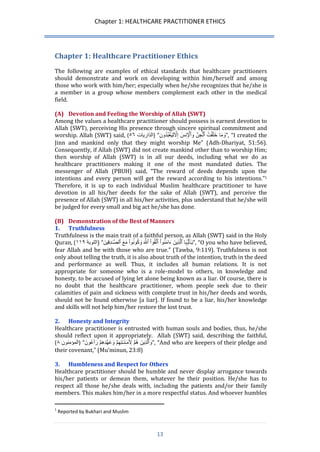 Chapter 1: HEALTHCARE PRACTITIONER ETHICS 
13 
Chapter 1: Healthcare Practitioner Ethics 
The following are examples of ethical standards that healthcare practitioners should demonstrate and work on developing within him/herself and among those who work with him/her; especially when he/she recognizes that he/she is a member in a group whose members complement each other in the medical field. 
(A) Devotion and Feeling the Worship of Allah (SWT) 
Among the values a healthcare practitioner should possess is earnest devotion to Allah (SWT), perceiving His presence through sincere spiritual commitment and worship. Allah (SWT) said, ( تايراذلا ٦٥ ) “ وَمَا خَلَ قتَُ ٱ لجِنََّ نِسََ 
وَٱ لۡ إِلََّّلِيَ عبُدُونِ ”, “I created the Jinn and mankind only that they might worship Me” (Adh-Dhariyat, 51:56). Consequently, if Allah (SWT) did not create mankind other than to worship Him; then worship of Allah (SWT) is in all our deeds, including what we do as healthcare practitioners making it one of the most mandated duties. The messenger of Allah (PBUH) said, “The reward of deeds depends upon the intentions and every person will get the reward according to his intentions.”1 Therefore, it is up to each individual Muslim healthcare practitioner to have devotion in all his/her deeds for the sake of Allah (SWT), and perceive the presence of Allah (SWT) in all his/her activities, plus understand that he/she will be judged for every small and big act he/she has done. 
(B) Demonstration of the Best of Manners 
1. Truthfulness 
Truthfulness is the main trait of a faithful person, as Allah (SWT) said in the Holy Quran, ) التوبة ١١١ ) “ يَ ـٰٓأَيُّہَا ٱلَّذِينََ ءَامَنُو اَ ٱتَّقُو اَ ٱللَََّّ وَكُونُو اَ مَعََ ٱلصَّ ـدِقِينََ ”, “O you who have believed, fear Allah and be with those who are true.” (Tawba, 9:119). Truthfulness is not only about telling the truth, it is also about truth of the intention, truth in the deed and performance as well. Thus, it includes all human relations. It is not appropriate for someone who is a role-model to others, in knowledge and honesty, to be accused of lying let alone being known as a liar. Of course, there is no doubt that the healthcare practitioner, whom people seek due to their calamities of pain and sickness with complete trust in his/her deeds and words, should not be found otherwise [a liar]. If found to be a liar, his/her knowledge and skills will not help him/her restore the lost trust. 
2. Honesty and Integrity 
Healthcare practitioner is entrusted with human souls and bodies, thus, he/she should reflect upon it appropriately. Allah (SWT) said, describing the faithful, 
) )المؤمنون ٨ “ وَٱلَّذِينََ هُ مَ لَِۡمَ ـنَ ـتِهِ مَ وَعَ هدِهِ مَ رَٲعُونََ ”, “And who are keepers of their pledge and their covenant,” (Mu’minun, 23:8) 
3. Humbleness and Respect for Others 
Healthcare practitioner should be humble and never display arrogance towards his/her patients or demean them, whatever be their position. He/she has to respect all those he/she deals with, including the patients and/or their family members. This makes him/her in a more respectful status. And whoever humbles 
1 Reported by Bukhari and Muslim  