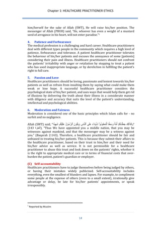 Chapter 1: HEALTHCARE PRACTITIONER ETHICS 
14 
him/herself for the sake of Allah (SWT), He will raise his/her position. The messenger of Allah (PBUH) said, “He, whoever has even a weight of a mustard seed of arrogance in his heart, will not enter paradise.”1 
4. Patience and Forbearance 
The medical profession is a challenging and hard career. Healthcare practitioners deal with different types people in the community which requires a high level of patience, forbearance and tolerance. A patient healthcare practitioner tolerates the behaviour of his/her patients and excuses the annoyance of some [patients] considering their pain and illness. Healthcare practitioners should not confront the patients’ irritability with anger or retaliation by stopping to treat a patient who has used inappropriate language, or by dereliction in fulfilling the patient’s right to full care. 
5. Passion and Love 
Healthcare practitioners should be loving, passionate and lenient towards his/her patients as well as refrain from insulting them by saying what could make them weak or lose hope. A successful healthcare practitioner considers the psychological state of his/her patient, and uses ways that would help them get rid of illusions by delivering the truth about their illness in a considerate manner with diligence and accuracy that suits the level of the patient’s understanding, intellectual and psychological abilities. 
6. Moderation and Fairness 
Moderation is considered one of the basic principles which Islam calls for - no surfeit and no negligence. 
Allah (SWT) said, “ وَكَذَٲلِكََ جَعَ لنَ ـكُ مَ أُمَّة ا 
وَسَط لِّتَڪُونُو اَ شُہَدَآٰءََ عَلَى ٱلنَّاسَِ وَيَكُونََ ٱلرَّسُولُ عَلَ يكُم شََهِي دا ” ( البقرة 342 ), “Thus We have appointed you a middle nation, that you may be witnesses against mankind, and that the messenger may be a witness against you.” (Baqarah 2:143). Therefore, a healthcare practitioner should be fair and unbiased in treating his/her patients. This is because they submit their affairs to the healthcare practitioner, based on their trust in him/her and their need for his/her advice as well as service. It is not permissible for a healthcare practitioner to abuse this trust and look down on the patients’ rights, whether it is the right to appropriate medical care or in terms of financial costs that over- burden the patient, patient’s guardian or employer. 
(C) Self-accountability 
Healthcare practitioners have to judge themselves before being judged by others, or having their mistakes widely publicized. Self-accountability includes everything, even the smallest of blunders and lapses. For example, to compliment some people at the expense of others (even to a small extent), irrationally give advantage or delay, be late for his/her patients’ appointments, or speak irresponsibly. 
1 Reported by Muslim  