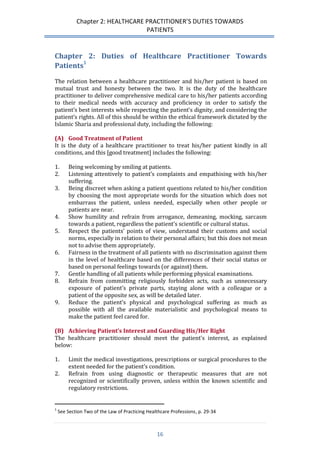 Chapter 2: HEALTHCARE PRACTITIONER’S DUTIES TOWARDS 
PATIENTS 
16 
Chapter 2: Duties of Healthcare Practitioner Towards Patients1 
The relation between a healthcare practitioner and his/her patient is based on mutual trust and honesty between the two. It is the duty of the healthcare practitioner to deliver comprehensive medical care to his/her patients according to their medical needs with accuracy and proficiency in order to satisfy the patient’s best interests while respecting the patient’s dignity, and considering the patient’s rights. All of this should be within the ethical framework dictated by the Islamic Sharia and professional duty, including the following: 
(A) Good Treatment of Patient 
It is the duty of a healthcare practitioner to treat his/her patient kindly in all conditions, and this [good treatment] includes the following: 
1. Being welcoming by smiling at patients. 
2. Listening attentively to patient’s complaints and empathising with his/her suffering. 
3. Being discreet when asking a patient questions related to his/her condition by choosing the most appropriate words for the situation which does not embarrass the patient, unless needed, especially when other people or patients are near. 
4. Show humility and refrain from arrogance, demeaning, mocking, sarcasm towards a patient, regardless the patient’s scientific or cultural status. 
5. Respect the patients’ points of view, understand their customs and social norms, especially in relation to their personal affairs; but this does not mean not to advise them appropriately. 
6. Fairness in the treatment of all patients with no discrimination against them in the level of healthcare based on the differences of their social status or based on personal feelings towards (or against) them. 
7. Gentle handling of all patients while performing physical examinations. 
8. Refrain from committing religiously forbidden acts, such as unnecessary exposure of patient’s private parts, staying alone with a colleague or a patient of the opposite sex, as will be detailed later. 
9. Reduce the patient’s physical and psychological suffering as much as possible with all the available materialistic and psychological means to make the patient feel cared for. 
(B) Achieving Patient’s Interest and Guarding His/Her Right 
The healthcare practitioner should meet the patient’s interest, as explained below: 
1. Limit the medical investigations, prescriptions or surgical procedures to the extent needed for the patient’s condition. 
2. Refrain from using diagnostic or therapeutic measures that are not recognized or scientifically proven, unless within the known scientific and regulatory restrictions. 
1 See Section Two of the Law of Practicing Healthcare Professions, p. 29-34  