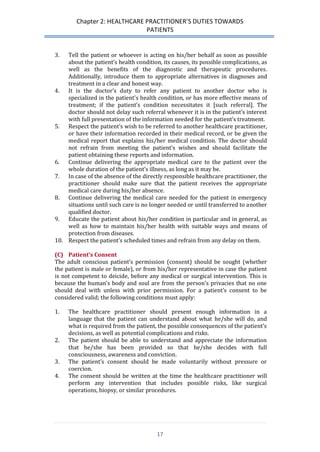Chapter 2: HEALTHCARE PRACTITIONER’S DUTIES TOWARDS 
PATIENTS 
17 
3. Tell the patient or whoever is acting on his/her behalf as soon as possible about the patient’s health condition, its causes, its possible complications, as well as the benefits of the diagnostic and therapeutic procedures. Additionally, introduce them to appropriate alternatives in diagnoses and treatment in a clear and honest way. 
4. It is the doctor’s duty to refer any patient to another doctor who is specialized in the patient’s health condition, or has more effective means of treatment; if the patient’s condition necessitates it [such referral]. The doctor should not delay such referral whenever it is in the patient’s interest with full presentation of the information needed for the patient’s treatment. 
5. Respect the patient’s wish to be referred to another healthcare practitioner, or have their information recorded in their medical record, or be given the medical report that explains his/her medical condition. The doctor should not refrain from meeting the patient’s wishes and should facilitate the patient obtaining these reports and information. 
6. Continue delivering the appropriate medical care to the patient over the whole duration of the patient’s illness, as long as it may be. 
7. In case of the absence of the directly responsible healthcare practitioner, the practitioner should make sure that the patient receives the appropriate medical care during his/her absence. 
8. Continue delivering the medical care needed for the patient in emergency situations until such care is no longer needed or until transferred to another qualified doctor. 
9. Educate the patient about his/her condition in particular and in general, as well as how to maintain his/her health with suitable ways and means of protection from diseases. 
10. Respect the patient’s scheduled times and refrain from any delay on them. 
(C) Patient’s Consent 
The adult conscious patient’s permission (consent) should be sought (whether the patient is male or female), or from his/her representative in case the patient is not competent to deicide, before any medical or surgical intervention. This is because the human’s body and soul are from the person’s privacies that no one should deal with unless with prior permission. For a patient’s consent to be considered valid; the following conditions must apply: 
1. The healthcare practitioner should present enough information in a language that the patient can understand about what he/she will do, and what is required from the patient, the possible consequences of the patient’s decisions, as well as potential complications and risks. 
2. The patient should be able to understand and appreciate the information that he/she has been provided so that he/she decides with full consciousness, awareness and conviction. 
3. The patient’s consent should be made voluntarily without pressure or coercion. 
4. The consent should be written at the time the healthcare practitioner will perform any intervention that includes possible risks, like surgical operations, biopsy, or similar procedures. 
 