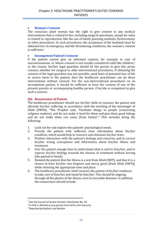 Chapter 2: HEALTHCARE PRACTITIONER’S DUTIES TOWARDS 
PATIENTS 
18 
 Woman’s Consent 
The conscious adult woman has the right to give consent to any medical interventions that is related to her, including surgical operations, except for what is related to reproduction, like the use of family planning methods, hysterectomy or other procedures. In such procedures, the acceptance of the husband must be obtained too. In emergency and life-threatening conditions, the woman’s consent is sufficient.1 
 Incompetent Patient’s Consent 
If the patient cannot give an informed consent, for example in case of unconsciousness, or whose consent is not usually considered valid like children,2 or the insane; his/her legal guardian should be the person to give this proxy consent, whether for surgical or alike interventional procedures. If obtaining the consent of the legal guardian was not possible, amid fears of potential loss of life or severe harm to the patient, then the healthcare practitioner can do these interventions without consent. For the non-interventional procedures on an incompetent patient, it should be sufficient to have the consent of one of the present parents or accompanying healthy person, if he/she is competent to give such a consent. 
(D) Reassurance of Patient 
The healthcare practitioner should use his/her skills to reassure the patient and alleviate his/her suffering, in accordance with the teaching of the messenger of Allah (PBUH), “The Prophet said, "Facilitate things to people (concerning religious matters), and do not make it hard for them and give them good tidings and do not make them run away (from Islam)”.3 This includes doing the following: 
1. Look out for and explore the patients’ psychological needs. 
2. Provide the patient with sufficient clear information about his/her condition, which would help to reassure and eliminate his/her fears. 
3. Positive interaction with the patient’s feelings and concerns, and to correct his/her wrong conceptions and information about his/her illness and treatment. 
4. Give the patient enough time to understand what is said to him/her, and to express his/her feelings towards the disease or treatment without forcing [the patient to finish] 
5. Remind the patient that the illness is a test from Allah (SWT), and that it is a chance to have his/her sins forgiven and mercy given [from Allah (SWT)], while choosing the appropriate time and place. 
6. The healthcare practitioner shall reassure the patient of his/her readiness to take care of him/her and stand by him/her. This should be ongoing through all the phases of the illness, even in incurable diseases. In addition, the reassurance should include: 
1 See the Council of Senior Scholars’ Resolution No. 93 
2 A child is defined as any person from birth until maturity 
3 Reported by Bukhari and Muslim  