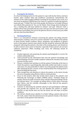 Chapter 2: HEALTHCARE PRACTITIONER’S DUTIES TOWARDS 
PATIENTS 
19 
 Praying for the Patient 
It is from the helping factors for the patient to cope with his/her illness and have his/her spirit soothed when the healthcare practitioner demonstrates the manners of the noble prophet (PBUH) in praying for his patient to be cured, as it was from his guidance (PBUH) that if he comes to a patient, he holds the patient’s hand and says, "O Allah! The Lord of the people, the Remover of trouble! (Please) cure (Heal) (this patient), for You are the Healer. None brings about healing but You; a healing that will leave behind no ailment" and said, “whoever visits a patient whose time (of death) did not come, and says near him seven times, I ask the Glorious Lord (Allah), the Lord of the glorious throne to heal (cure) you; Allah will cure him from that illness”.1 
 Breaking Bad News 
There is no contradiction between reassuring the patient and telling him/her about his/her condition, even if it is serious and fatal. It is the right of the patient to know his/her health condition, illness, symptoms, and prognosis in general terms. If the patient requires more details, he/she should be answered with that [request]. Informing the patient is the duty of the treating doctor and should not be left to doctors more junior to him/her, especially if these doctors do not have sufficient experience. When breaking such news, the following should be considered: 
1. Gradual approach and preparing the patient psychologically to receive the sudden undesirable news. 
2. Limit [yourself to] the information that suits the patient’s knowledge and understanding of his/her health condition without the minutiae that would increase his/her worry. 
3. Choose a suitable time and place to tell the patient. Preferably at the time in which the patient is psychologically, physically settled and ready to receive such news. It is also preferable to inform one of the people the patient trusts after obtaining his/her consent, as this would facilitate the treating doctor’s job in breaking the bad news. 
4. Take enough time and attention to inform the patient, so the doctor breaks the news tranquilly using effective skills in communication. 
5. Focus on the positive sides that would restore hope in the patient’s soul following the messenger of Allah’s (PBUH) advice, "Facilitate things for people, and do not make it hard for them and give them good tidings and do not alienate them”,2 for example, by telling stories of how others overcame their illness, and the scientific advantages in this field [of the patient’s illness] in particular. 
6. Continue in alleviating the patient’s physical and psychological sufferings and provide the required care. Do not abandon the patient or neglect him/her so that he/she does not feel the doctor has lost hope in his/her condition. 
7. The doctors should assess whether it is better telling a patient only part of the truth, and/or limit this [disclosure] to the patient’s family; if the doctor sees this is in the patient’s best interests. 
1 Reported by Abu Dawoud 
2 Reported by Bukhari  