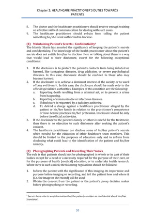 Chapter 2: HEALTHCARE PRACTITIONER’S DUTIES TOWARDS 
PATIENTS 
20 
8. The doctor and the healthcare practitioners should receive enough training on effective skills of communication for dealing with such cases. 
9. The healthcare practitioner should refrain from telling the patient something he/she is not authorized to disclose. 
(E) Maintaining Patient’s Secrets - Confidentiality1 
The Islamic Sharia has asserted the significance of keeping the patient’s secrets and confidentiality. The knowledge of the health practitioner about the patient’s secrets does not entitle him/her to disclose them or talking about them in a way that would lead to their disclosure, except for the following exceptional conditions: 
1. If the disclosure is to protect the patient’s contacts from being infected or harmed, like contagious diseases, drug addiction, or severe psychological illnesses. In this case, disclosure should be confined to those who may become harmed. 
2. If the disclosure is to achieve a dominant interest of the society or to ward off any evil from it. In this case, the disclosure should be made only to the official specialized authorities. Examples of this condition are the following: 
a. Reporting death resulting from a criminal act, or to prevent a crime from happening. 
b. Reporting of communicable or infectious diseases. 
c. If disclosure is requested by a judiciary authority. 
d. To defend a charge against a healthcare practitioner alleged by the patient or his/her family in relation to the practitioner’s competence or how he/she practices his/her profession. Disclosure should be only before the official authorities. 
3. If the disclosure to the patient’s family or others is useful for the treatment, then there is no objection to such disclosure after seeking the patient’s consent. 
4. The healthcare practitioner can disclose some of his/her patient’s secrets when needed for the education of other healthcare team members. This should be limited to the purposes of education only and to refrain from disclosing what could lead to the identification of the patient and his/her identity. 
(F) Photographing Patients and Recording Their Voices 
The rule is that patients should not be photographed in whole or in part of their bodies except for a need or a necessity required for the purpose of their care, or for the purposes of health (medical) education, or to undertake health research. When there is such a need, the following regulations should be followed: 
1. Inform the patient with the significance of this imaging, its importance and purpose before imaging or recording, and tell the patient how and where it (i.e. the image or the record) will be used 
2. Obtain the consent from the patient or the patient’s proxy decision maker before photographing or recording. 
1 Secrets here refer to any information that the patient considers as confidential about him/her. [translator]  