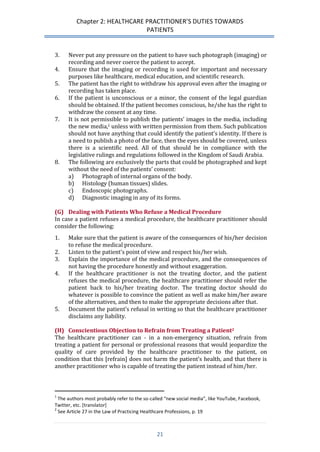 Chapter 2: HEALTHCARE PRACTITIONER’S DUTIES TOWARDS 
PATIENTS 
21 
3. Never put any pressure on the patient to have such photograph (imaging) or recording and never coerce the patient to accept. 
4. Ensure that the imaging or recording is used for important and necessary purposes like healthcare, medical education, and scientific research. 
5. The patient has the right to withdraw his approval even after the imaging or recording has taken place. 
6. If the patient is unconscious or a minor, the consent of the legal guardian should be obtained. If the patient becomes conscious, he/she has the right to withdraw the consent at any time. 
7. It is not permissible to publish the patients’ images in the media, including the new media,1 unless with written permission from them. Such publication should not have anything that could identify the patient’s identity. If there is a need to publish a photo of the face, then the eyes should be covered, unless there is a scientific need. All of that should be in compliance with the legislative rulings and regulations followed in the Kingdom of Saudi Arabia. 
8. The following are exclusively the parts that could be photographed and kept without the need of the patients’ consent: 
a) Photograph of internal organs of the body. 
b) Histology (human tissues) slides. 
c) Endoscopic photographs. 
d) Diagnostic imaging in any of its forms. 
(G) Dealing with Patients Who Refuse a Medical Procedure 
In case a patient refuses a medical procedure, the healthcare practitioner should consider the following: 
1. Make sure that the patient is aware of the consequences of his/her decision to refuse the medical procedure. 
2. Listen to the patient’s point of view and respect his/her wish. 
3. Explain the importance of the medical procedure, and the consequences of not having the procedure honestly and without exaggeration. 
4. If the healthcare practitioner is not the treating doctor, and the patient refuses the medical procedure, the healthcare practitioner should refer the patient back to his/her treating doctor. The treating doctor should do whatever is possible to convince the patient as well as make him/her aware of the alternatives, and then to make the appropriate decisions after that. 
5. Document the patient’s refusal in writing so that the healthcare practitioner disclaims any liability. 
(H) Conscientious Objection to Refrain from Treating a Patient2 
The healthcare practitioner can - in a non-emergency situation, refrain from treating a patient for personal or professional reasons that would jeopardize the quality of care provided by the healthcare practitioner to the patient, on condition that this [refrain] does not harm the patient’s health, and that there is another practitioner who is capable of treating the patient instead of him/her. 
1 The authors most probably refer to the so-called “new social media”, like YouTube, Facebook, Twitter, etc. [translator] 
2 See Article 27 in the Law of Practicing Healthcare Professions, p. 19  