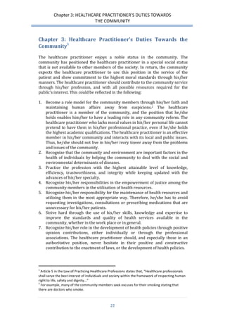 Chapter 3: HEALTHCARE PRACTITIONER’S DUTIES TOWARDS 
THE COMMUNITY 
22 
Chapter 3: Healthcare Practitioner’s Duties Towards the Community1 
The healthcare practitioner enjoys a noble status in the community. The community has positioned the healthcare practitioner in a special social status that is not available to other members of the society. In return, the community expects the healthcare practitioner to use this position in the service of the patient and show commitment to the highest moral standards through his/her manners. The healthcare practitioner should contribute to the community service through his/her profession, and with all possible resources required for the public’s interest. This could be reflected in the following: 
1. Become a role model for the community members through his/her faith and maintaining human affairs away from suspicions.2 The healthcare practitioner is a member of the community, and the position that he/she holds enables him/her to have a leading role in any community reform. The healthcare practitioner who lacks moral values in his/her personal life cannot pretend to have them in his/her professional practice, even if he/she holds the highest academic qualifications. The healthcare practitioner is an effective member in his/her community and interacts with its local and public issues. Thus, he/she should not live in his/her ivory tower away from the problems and issues of the community. 
2. Recognize that the community and environment are important factors in the health of individuals by helping the community to deal with the social and environmental determinants of diseases. 
3. Practice the profession with the highest attainable level of knowledge, efficiency, trustworthiness, and integrity while keeping updated with the advances of his/her specialty. 
4. Recognize his/her responsibilities in the empowerment of justice among the community members in the utilization of health resources. 
5. Recognize his/her responsibility for the maintenance of health resources and utilizing them in the most appropriate way. Therefore, he/she has to avoid requesting investigations, consultations or prescribing medications that are unnecessary for his/her patients. 
6. Strive hard through the use of his/her skills, knowledge and expertise to improve the standards and quality of health services available in the community, whether in the work place or in general. 
7. Recognize his/her role in the development of health policies through positive opinion contributions, either individually or through the professional associations. The healthcare practitioner should, and especially those in an authoritative position, never hesitate in their positive and constructive contribution to the enactment of laws, or the development of health policies. 
1 Article 5 in the Law of Practicing Healthcare Professions states that, “Healthcare professionals shall serve the best interest of individuals and society within the framework of respecting human right to life, safety and dignity...” 
2 For example, many of the community members seek excuses for their smoking stating that there are doctors who smoke.  
