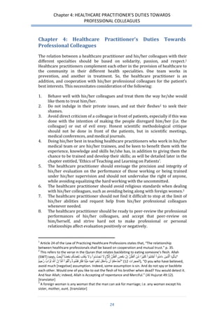 Chapter 4: HEALTHCARE PRACTITIONER’S DUTIES TOWARDS 
PROFESSIONAL COLLEAGUES 
24 
Chapter 4: Healthcare Practitioner’s Duties Towards Professional Colleagues 
The relation between a healthcare practitioner and his/her colleagues with their different specialties should be based on solidarity, passion, and respect.1 Healthcare practitioners complement each other in the provision of healthcare to the community in their different health specialities. One team works in prevention, and another in treatment. So, the healthcare practitioner is an addition, and cooperation with his/her professional colleagues for the patient’s best interests. This necessitates consideration of the following: 
1. Behave well with his/her colleagues and treat them the way he/she would like them to treat him/her. 
2. Do not indulge in their private issues, and eat their fleshes2 to seek their shames. 
3. Avoid direct criticism of a colleague in front of patients, especially if this was done with the intention of making the people disregard him/her (i.e. the colleague) or out of evil envy. Honest scientific methodological critique should not be done in front of the patients, but in scientific meetings, medical conferences, and medical journals. 
4. Doing his/her best in teaching healthcare practitioners who work in his/her medical team or are his/her trainees, and be keen to benefit them with the experience, knowledge and skills he/she has, in addition to giving them the chance to be trained and develop their skills; as will be detailed later in the chapter entitled, ‘Ethics of Teaching and Learning on Patients’. 
5. The healthcare practitioner should envisage the precision and integrity of his/her evaluation on the performance of those working or being trained under his/her supervision and should not undervalue the right of anyone, while avoiding equalizing the hard working with the uncommitted. 
6. The healthcare practitioner should avoid religious standards when dealing with his/her colleagues, such as avoiding being along with foreign women.3 
7. The healthcare practitioner should not find it difficult to stop at the limit of his/her abilities and request help from his/her professional colleagues whenever needed. 
8. The healthcare practitioner should be ready to peer-review the professional performances of his/her colleagues, and accept that peer-review on him/herself, and strive hard not to make professional or personal relationships affect evaluation positively or negatively. 
1 Article 24 of the Law of Practicing Healthcare Professions states that, “The relationship between healthcare professionals shall be based on cooperation and mutual trust.” p. 35. 
2 This refers to the verse in the Quran that relates backbiting to eating someone’s flesh. Allah (SWT) says, يَ ـٰٓأَيُّہَا ٱَلَّذِينََ ءََامَنُو اَ ٱَ جتَنِبُوا كَََثِي را مَِّنََ ٱَلظَّنَِّ إَِنََّ بََ عضََ ٱَلظَّنَِّ إَ ث مََۖ وََلَََّ تََجَسَّسُوا وَََلَََّ يََ غتَب بََّ عضُكُم بََ ع ضاَۚ أََيُحِبَُّ ”َ 
أَحَدُڪُ مَ أََن يََ أڪُلََ لََ حمََ أََخِيهَِ مََ ي تا فََكَرِ هتُمُوهََُۚ وََٱتَّقُوا ٱََللََََّّۚ إَِنََّ ٱَللَََّّ تََوَّا بَ رََّحِي مَ ” ( الحجرات 32َ ), “O you who have believed, avoid much [negative] assumption. Indeed, some assumption is sin. And do not spy or backbite each other. Would one of you like to eat the flesh of his brother when dead? You would detest it. And fear Allah; indeed, Allah is Accepting of repentance and Merciful.” (Al Hujurat 49:12). [translator] 
3 A foreign woman is any woman that the man can ask for marriage; i.e. any woman except his sister, mother, aunt. [translator]  