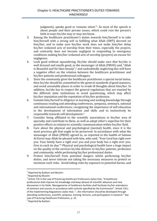 Chapter 5: HEALTHCARE PRACTITIONER’S DUTIES TOWARDS 
HIM/HERSELF 
27 
judgment), speaks good or remains silent.”1 As most of the speech is about people and their private issues, which could ruin the person’s faith in ways he/she may or may not know. 
3. Among the healthcare practitioner’s duties towards him/herself is to take him/herself with a strong will in fulfilling what Allah (SWT) decreed on him/her, and to make sure his/her work does not make him/her delay his/her ordained acts of worship from their times, especially the prayers, and contrarily does not become negligent in responding to emergency conditions making his/her ordained acts of worship (prayers) an excuse for negligence. 
4. Look good without squandering. He/she should make sure that he/she is well dressed and smells good, as the messenger of Allah (PBUH) said, “Allah is Beautiful and He likes beauty”,2 and undoubtedly neglecting this will have a negative effect on the relation between the healthcare practitioner and his/her patients and professional colleagues. 
5. Since the community gives the healthcare practitioner a special social status, then he/she should be committed to the general standards of good manners, and avoid unsuitable places in order to evade ill thoughts about him/her. In addition, he/she has to respect the general regulations that are enacted by the different state institutions to avoid questioning, which may affect his/her reputation and the reputation of his/her profession. 
6. Commit him/herself to diligence in learning and seeking knowledge through continuous reading and attending conferences, symposia, seminars, national and international conferences; recognizing the importance of self-education in the development of information and skills and to instinctively be responsible towards self-development.3 
7. Consider being affiliated to the scientific associations in his/her area of specialty and contribute to them, as well as adopt other’s expertise for their positive effects in relation to scientific communication within his/her field. 
8. Care about the physical and psychological (mental) health, since it is the most precious gift that ought to be preserved. In accordance with what the messenger of Allah (PBUH) agreed to, as reported in the hadith of Salman Al-Farisi may Allah be pleased with him, who said, “Your Lord has right over you. Your family have a right over you and your body has a right over you. Give to each its due.”3 Physical and psychological health have a huge impact on the quality of the services he/she delivers to his/her patients, profession and community, while performing his/her professional duties. 
9. Protect him/herself from potential dangers whilst performing his/her duties, and never tolerate not taking the necessary measures to protect or minimize such risks. Avoid taking risks by exposure to potential harms, and 
1 Reported by Bukhari and Muslim 
2 Reported by Muslim 
3 Article 7/A in the Law of Practicing Healthcare Professions states that, “A healthcare professional shall improve his knowledge and keep abreast of scientific advances and new discoveries in his fields. Managements of healthcare facilities shall facilitate his/her attendance of seminars and courses in accordance with controls specified by the Commission”. Article 7/A.L of the Implementing Regulations states that, “…the information should be developed through attending conferences, scientific symposia, training, lectures, and participation in research.” See Law of Practicing Healthcare Professions, p. 25 
3 Reported by Bukhari  