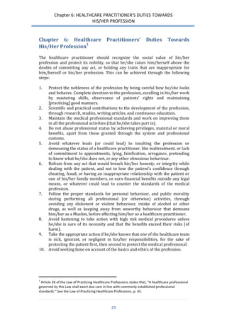 Chapter 6: HEALTHCARE PRACTITIONER’S DUTIES TOWARDS 
HIS/HER PROFESSION 
29 
Chapter 6: Healthcare Practitioners’ Duties Towards His/Her Profession1 
The healthcare practitioner should recognize the social value of his/her profession and protect its nobility, so that he/she raises him/herself above the doubts of committing any act, or holding any traits that are inappropriate for him/herself or his/her profession. This can be achieved through the following steps: 
1. Protect the nobleness of the profession by being careful how he/she looks and behaves. Complete devotion to the profession, excelling in his/her work by mastering skills, observance of patients’ rights and maintaining [practicing] good manners. 
2. Scientific and practical contributions to the development of the profession, through research, studies, writing articles, and continuous education. 
3. Maintain the medical professional standards and work on improving them in all the professional activities (that he/she takes part in). 
4. Do not abuse professional status by achieving privileges, material or moral benefits, apart from those granted through the system and professional customs. 
5. Avoid whatever leads (or could lead) to insulting the profession or demeaning the status of a healthcare practitioner, like maltreatment, or lack of commitment to appointments, lying, falsification, arrogance, pretending to know what he/she does not, or any other obnoxious behaviour. 
6. Refrain from any act that would breach his/her honesty, or integrity while dealing with the patient, and not to lose the patient’s confidence through cheating, fraud, or having an inappropriate relationship with the patient or one of his/her family members, or earn financial benefits outside any legal means, or whatever could lead to counter the standards of the medical profession. 
7. Follow the proper standards for personal behaviour, and public morality during performing all professional (or otherwise) activities, through avoiding any dishonest or violent behaviour, intake of alcohol or other drugs, as well as keeping away from unworthy behaviour that demeans him/her as a Muslim, before affecting him/her as a healthcare practitioner. 
8. Avoid hastening to take action with high risk medical procedures unless he/she is sure of its necessity and that the benefits exceed their risks (of harm). 
9. Take the appropriate action if he/she knows that one of the healthcare team is sick, ignorant, or negligent in his/her responsibilities, for the sake of protecting the patient first, then second to protect the medical professional. 
10. Avoid seeking fame on account of the basics and ethics of the profession. 
1 Article 26 of the Law of Practicing Healthcare Professions states that, “A healthcare professional governed by this Law shall exert due care in line with commonly established professional standards.” See the Law of Practicing Healthcare Professions, p. 45.  
