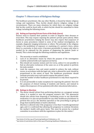 Chapter 7: OBSERVANCE OF RELIGIOUS RULINGS 
30 
Chapter 7: Observance of Religious Rulings 
The healthcare practitioner, like any other Muslim, is bound by Islamic religious rulings and regulations. Thus, he/she should observe religious rulings in all circumstances. There are many situations for which there are religious rulings that he/she could be faced with, in which he/she should be committed to these rulings, including the following issues: 
(A) Ruling on Exposing Private Parts of the Body (Awra) 
Doctors need to examine their patients in order to diagnose their diseases or treat them. This may require exposing the patient’s private parts (Awra). Other healthcare practitioners helping the doctor may also require that (exposure of Awra) in some procedures related to some of the medical investigations, for example, diagnostic imaging technicians or others. The principle in the religious ruling is the prohibition of exposure or examining of a person’s Awra, unless there is a necessity; in that event, it becomes permissible to expose only what is needed (to be exposed) for the purpose of diagnosing the patient (male or female). This is done through the following conditions and regulations: 
1. The necessity or need is established. 
2. Lack of an alternative means by which the purpose of the investigation could be achieved with such exposure (of Awra). 
3. Men should not examine women and vice-versa, unless it is not possible to find an alternative technician of the same sex as of the patient to perform the tasks needed. 
4. Limit the exposure time and extent needed to achieve the task, without excess, in accordance with the legal rule: what is allowed for need, should be proportional to the extent of need. The healthcare practitioner should estimate precisely every such need to expose the patient’s Awra. 
5. Limit the number of other healthcare practitioners to only those required to be present. 
6. It is not permissible to make exceptions for exposing the patients’ Awra for the purposes of clinical training of students and interns, and instead to replace this (exposure of true patients) with other educational alternatives. 
(B) Rulings in Abortion 
1. The doctor should refrain from performing abortion on a pregnant woman unless it is needed to save the pregnant woman’s life.1 The pharmacist should also refrain from disposing or facilitating access to any aborticidic medication. It is also not permissible for any other healthcare practitioner to perform this act (i.e. the abortion operation or the prescribing or giving of drugs that would facilitate or lead to abortion) 
2. Abortion is allowed only if the pregnancy is less than 4 months [gestational age], and it is confirmed that allowing the pregnancy to continue threatens the mother’s health with grave harm. This must be proven by a medical committee in accordance with the regulations in place for this matter.2 
1 See Article 22 of the Law of Practicing Healthcare Professions, p. 32. 
2 See Article 22 and Article 22/2L of the Law of Practicing Healthcare Professions, p. 32.  