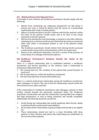 Chapter 7: OBSERVANCE OF RELIGIOUS RULINGS 
31 
(C) Relation Between the Opposite Sexes 
In the light of such relations, the healthcare practitioner should comply with the following: 
1. Refrain from committing any religiously disapproved act like being in private (not seen or heard by others) with the excuse of a professional relationship with a male or female patient. 
2. Adhere to professionalism in his/her relations with his/her patients, within the limits of the patient’s health needs, and to be alert of any sexual inclination to his/her patients. 
3. Refrain from abusing the trust, knowledge, or passion or any other influence stemming from a previous professional relationship becoming an emotional affair with either a current/past patient or one of the patient’s family members. 
4. The healthcare practitioner should refrain from sharing his/her personal contact details except within restricted limits and for an urgent need. 
5. Report to the authorized authorities if he/she is certain of the presence of sexual abuse of a colleague with his/her patients. 
(D) Healthcare Practitioner’s Relations Outside the Limits of the Profession 
There is a natural relationship that is established between a healthcare practitioner and his/her patient(s), or the relatives. Such a relationship is maintained within three limits: 
1. The causing limit (i.e. the condition of the patient that caused him/her to need care) 
2. The location limit (i.e. within the healthcare institution) 
3. The time limit (the time of need of the healthcare). 
There is a natural professional relationship among the healthcare practitioner, other colleagues, or interns. The rule is that the relationships remain within the three limits of cause, place, and time. 
If the relationship of a healthcare practitioner with colleagues, patients or their relative extends beyond the previously mentioned limits; the healthcare practitioner should make sure that this relationship is permissible from religious and legal perspectives, as well as being customary and socially acceptable. Additionally, the following should be considered: 
1. Avoid having any relationships that would negatively affect his/her ability to perform his/her professional responsibilities. 
2. Do not abuse these relationships to gain privileges that he/she is not eligible for. 
3. These relationships should not lead to a closer friendship with those patients or their relatives with whom that relationship was established, on the account of their patients. 
 