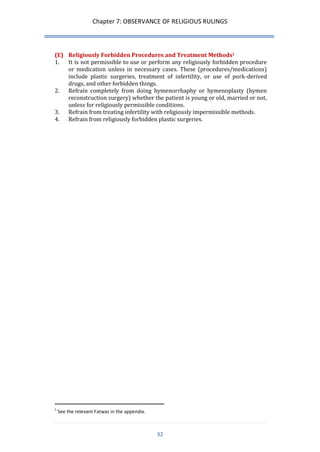 Chapter 7: OBSERVANCE OF RELIGIOUS RULINGS 
32 
(E) Religiously Forbidden Procedures and Treatment Methods1 
1. It is not permissible to use or perform any religiously forbidden procedure or medication unless in necessary cases. These (procedures/medications) include plastic surgeries, treatment of infertility, or use of pork-derived drugs, and other forbidden things. 
2. Refrain completely from doing hymenorrhaphy or hymenoplasty (hymen reconstruction surgery) whether the patient is young or old, married or not, unless for religiously permissible conditions. 
3. Refrain from treating infertility with religiously impermissible methods. 
4. Refrain from religiously forbidden plastic surgeries. 
1 See the relevant Fatwas in the appendix.  