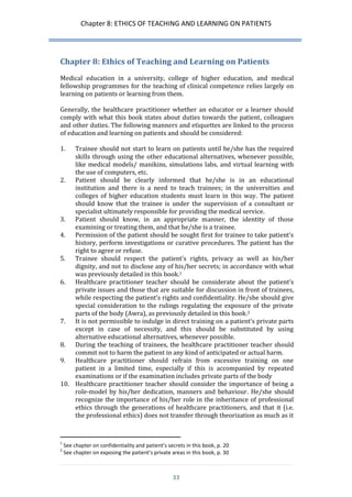 Chapter 8: ETHICS OF TEACHING AND LEARNING ON PATIENTS 
33 
Chapter 8: Ethics of Teaching and Learning on Patients 
Medical education in a university, college of higher education, and medical fellowship programmes for the teaching of clinical competence relies largely on learning on patients or learning from them. 
Generally, the healthcare practitioner whether an educator or a learner should comply with what this book states about duties towards the patient, colleagues and other duties. The following manners and etiquettes are linked to the process of education and learning on patients and should be considered: 
1. Trainee should not start to learn on patients until he/she has the required skills through using the other educational alternatives, whenever possible, like medical models/ manikins, simulations labs, and virtual learning with the use of computers, etc. 
2. Patient should be clearly informed that he/she is in an educational institution and there is a need to teach trainees; in the universities and colleges of higher education students must learn in this way. The patient should know that the trainee is under the supervision of a consultant or specialist ultimately responsible for providing the medical service. 
3. Patient should know, in an appropriate manner, the identity of those examining or treating them, and that he/she is a trainee. 
4. Permission of the patient should be sought first for trainee to take patient’s history, perform investigations or curative procedures. The patient has the right to agree or refuse. 
5. Trainee should respect the patient’s rights, privacy as well as his/her dignity, and not to disclose any of his/her secrets; in accordance with what was previously detailed in this book.1 
6. Healthcare practitioner teacher should be considerate about the patient’s private issues and those that are suitable for discussion in front of trainees, while respecting the patient’s rights and confidentiality. He/she should give special consideration to the rulings regulating the exposure of the private parts of the body (Awra), as previously detailed in this book.2 
7. It is not permissible to indulge in direct training on a patient’s private parts except in case of necessity, and this should be substituted by using alternative educational alternatives, whenever possible. 
8. During the teaching of trainees, the healthcare practitioner teacher should commit not to harm the patient in any kind of anticipated or actual harm. 
9. Healthcare practitioner should refrain from excessive training on one patient in a limited time, especially if this is accompanied by repeated examinations or if the examination includes private parts of the body 
10. Healthcare practitioner teacher should consider the importance of being a role-model by his/her dedication, manners and behaviour. He/she should recognize the importance of his/her role in the inheritance of professional ethics through the generations of healthcare practitioners, and that it (i.e. the professional ethics) does not transfer through theorization as much as it 
1 See chapter on confidentiality and patient’s secrets in this book, p. 20 
2 See chapter on exposing the patient’s private areas in this book, p. 30  