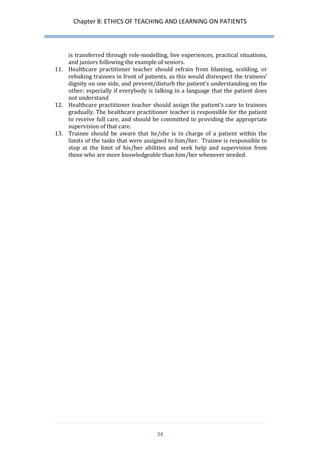 Chapter 8: ETHICS OF TEACHING AND LEARNING ON PATIENTS 
34 
is transferred through role-modelling, live experiences, practical situations, and juniors following the example of seniors. 
11. Healthcare practitioner teacher should refrain from blaming, scolding, or rebuking trainees in front of patients, as this would disrespect the trainees’ dignity on one side, and prevent/disturb the patient’s understanding on the other; especially if everybody is talking in a language that the patient does not understand 
12. Healthcare practitioner teacher should assign the patient’s care to trainees gradually. The healthcare practitioner teacher is responsible for the patient to receive full care, and should be committed to providing the appropriate supervision of that care. 
13. Trainee should be aware that he/she is in charge of a patient within the limits of the tasks that were assigned to him/her. Trainee is responsible to stop at the limit of his/her abilities and seek help and supervision from those who are more knowledgeable than him/her whenever needed.  